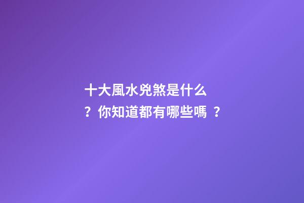 十大風水兇煞是什么？你知道都有哪些嗎？
